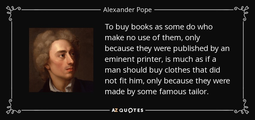 To buy books as some do who make no use of them, only because they were published by an eminent printer, is much as if a man should buy clothes that did not fit him, only because they were made by some famous tailor. - Alexander Pope