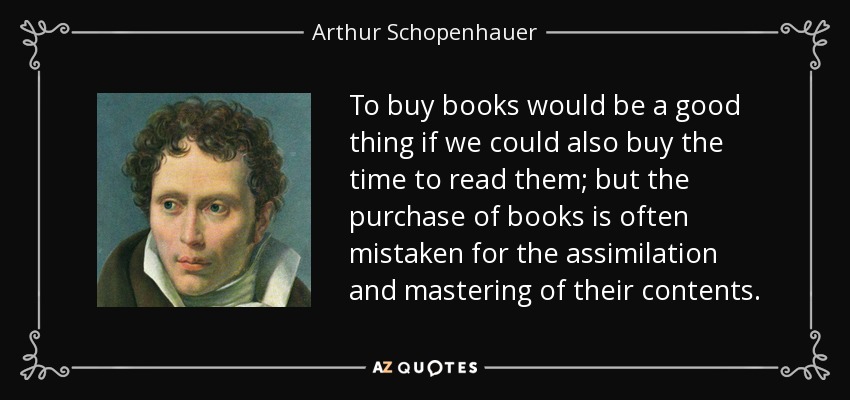 To buy books would be a good thing if we could also buy the time to read them; but the purchase of books is often mistaken for the assimilation and mastering of their contents. - Arthur Schopenhauer