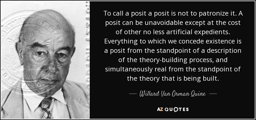 To call a posit a posit is not to patronize it. A posit can be unavoidable except at the cost of other no less artificial expedients. Everything to which we concede existence is a posit from the standpoint of a description of the theory-building process, and simultaneously real from the standpoint of the theory that is being built. - Willard Van Orman Quine