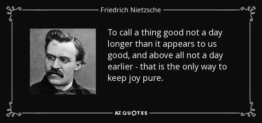 To call a thing good not a day longer than it appears to us good, and above all not a day earlier - that is the only way to keep joy pure. - Friedrich Nietzsche