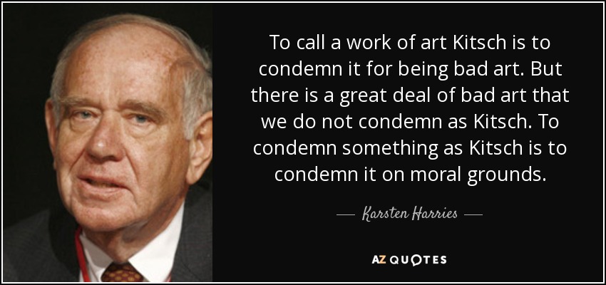 To call a work of art Kitsch is to condemn it for being bad art. But there is a great deal of bad art that we do not condemn as Kitsch. To condemn something as Kitsch is to condemn it on moral grounds. - Karsten Harries