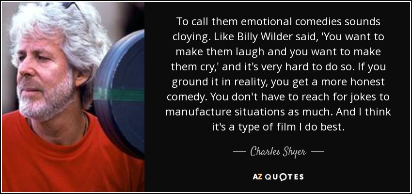 To call them emotional comedies sounds cloying. Like Billy Wilder said, 'You want to make them laugh and you want to make them cry,' and it's very hard to do so. If you ground it in reality, you get a more honest comedy. You don't have to reach for jokes to manufacture situations as much. And I think it's a type of film I do best. - Charles Shyer