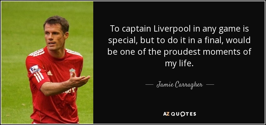 To captain Liverpool in any game is special, but to do it in a final, would be one of the proudest moments of my life. - Jamie Carragher