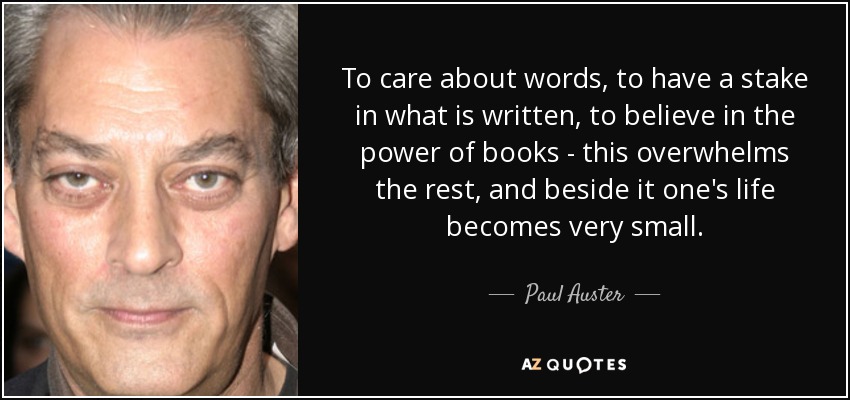 To care about words, to have a stake in what is written, to believe in the power of books - this overwhelms the rest, and beside it one's life becomes very small. - Paul Auster