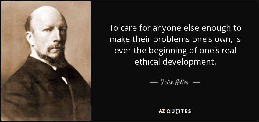 To care for anyone else enough to make their problems one's own, is ever the beginning of one's real ethical development. - Felix Adler