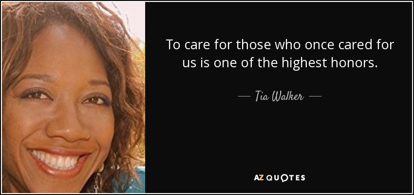 To care for those who once cared for us is one of the highest honors. - Tia Walker