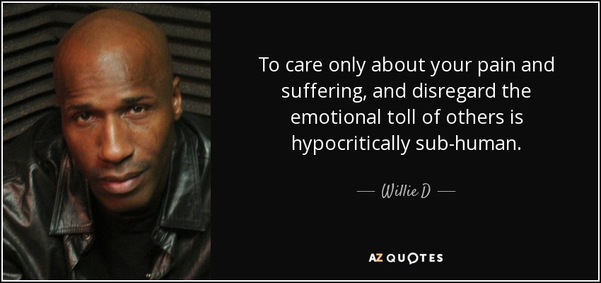 To care only about your pain and suffering, and disregard the emotional toll of others is hypocritically sub-human. - Willie D