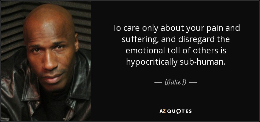 To care only about your pain and suffering, and disregard the emotional toll of others is hypocritically sub-human. - Willie D