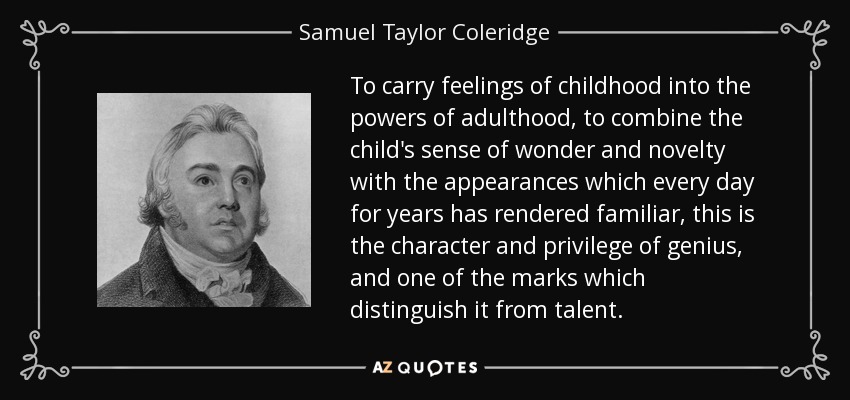 To carry feelings of childhood into the powers of adulthood, to combine the child's sense of wonder and novelty with the appearances which every day for years has rendered familiar, this is the character and privilege of genius, and one of the marks which distinguish it from talent. - Samuel Taylor Coleridge