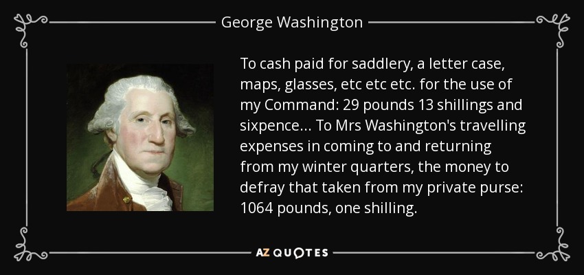 To cash paid for saddlery, a letter case, maps, glasses, etc etc etc. for the use of my Command: 29 pounds 13 shillings and sixpence... To Mrs Washington's travelling expenses in coming to and returning from my winter quarters, the money to defray that taken from my private purse: 1064 pounds, one shilling. - George Washington