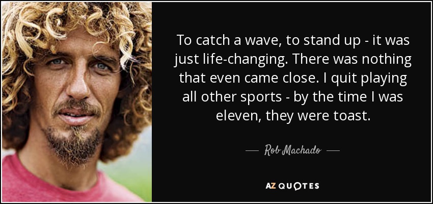 To catch a wave, to stand up - it was just life-changing. There was nothing that even came close. I quit playing all other sports - by the time I was eleven, they were toast. - Rob Machado
