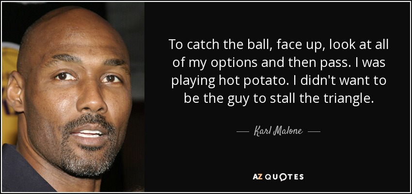 To catch the ball, face up, look at all of my options and then pass. I was playing hot potato. I didn't want to be the guy to stall the triangle. - Karl Malone