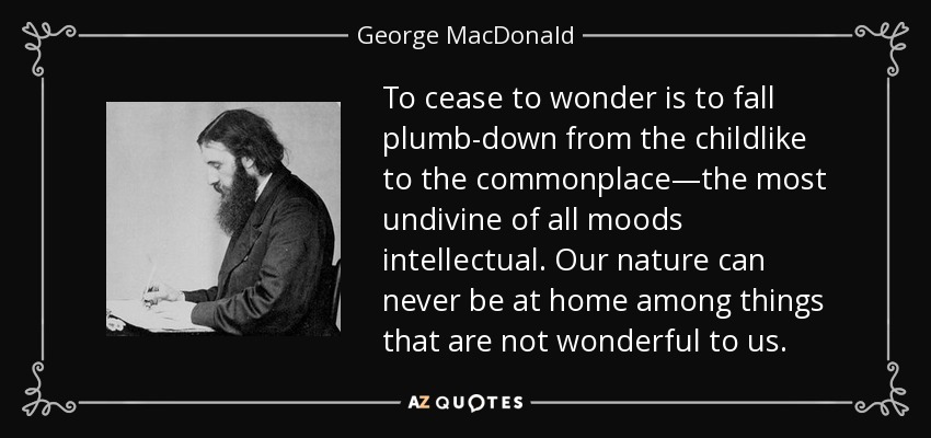 To cease to wonder is to fall plumb-down from the childlike to the commonplace—the most undivine of all moods intellectual. Our nature can never be at home among things that are not wonderful to us. - George MacDonald
