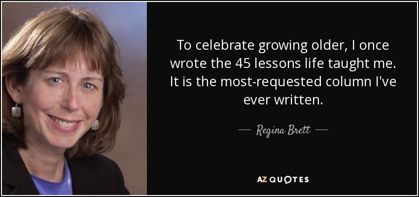 To celebrate growing older, I once wrote the 45 lessons life taught me. It is the most-requested column I've ever written. - Regina Brett