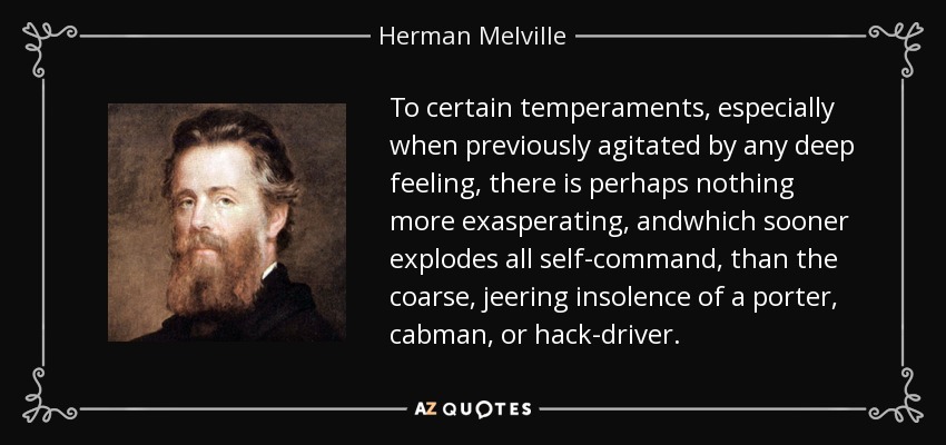 To certain temperaments, especially when previously agitated by any deep feeling, there is perhaps nothing more exasperating, andwhich sooner explodes all self-command, than the coarse, jeering insolence of a porter, cabman, or hack-driver. - Herman Melville