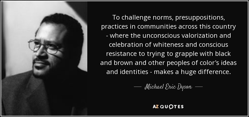 To challenge norms, presuppositions, practices in communities across this country - where the unconscious valorization and celebration of whiteness and conscious resistance to trying to grapple with black and brown and other peoples of color's ideas and identities - makes a huge difference. - Michael Eric Dyson