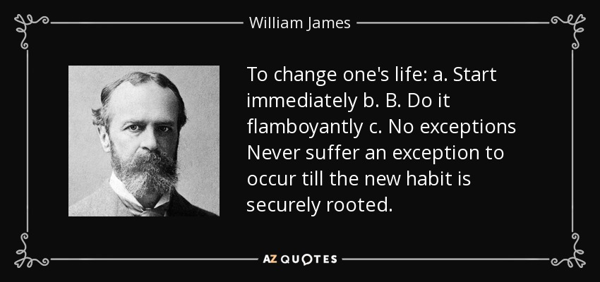 To change one's life: a. Start immediately b. B. Do it flamboyantly c. No exceptions Never suffer an exception to occur till the new habit is securely rooted. - William James