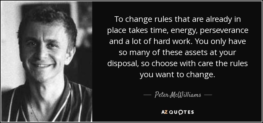 To change rules that are already in place takes time, energy, perseverance and a lot of hard work. You only have so many of these assets at your disposal, so choose with care the rules you want to change. - Peter McWilliams