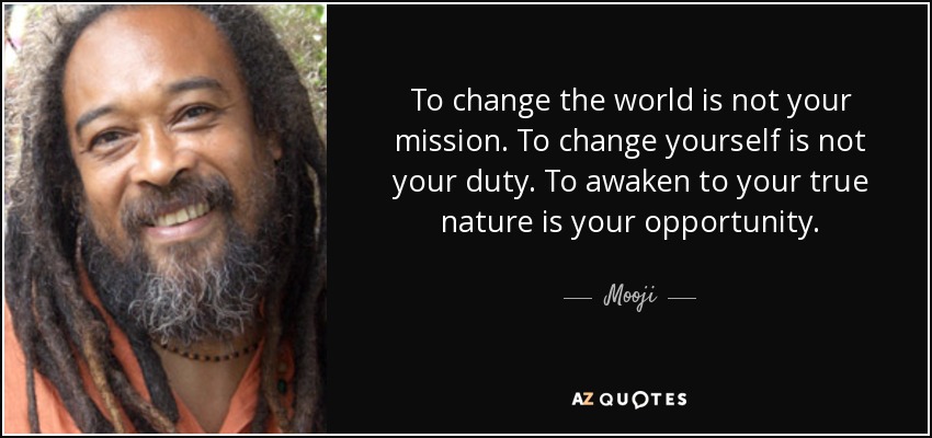 To change the world is not your mission. To change yourself is not your duty. To awaken to your true nature is your opportunity. - Mooji