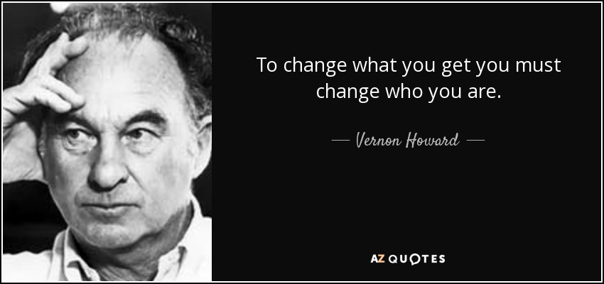 To change what you get you must change who you are. - Vernon Howard