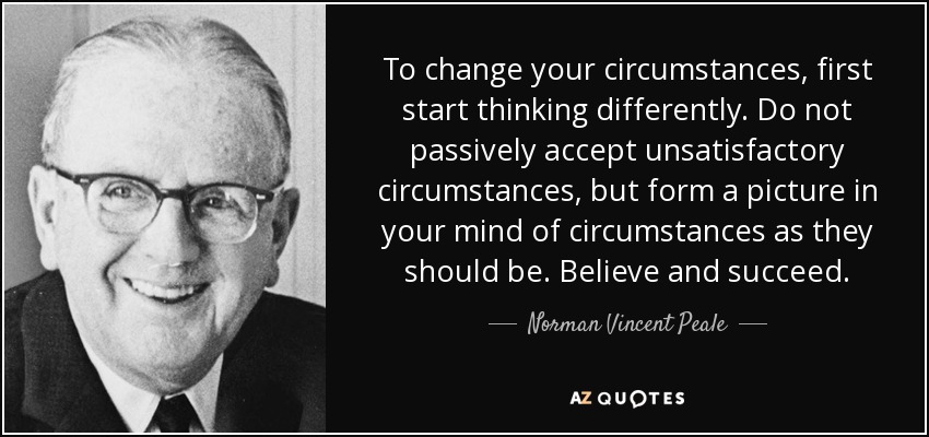 To change your circumstances, first start thinking differently. Do not passively accept unsatisfactory circumstances, but form a picture in your mind of circumstances as they should be. Believe and succeed. - Norman Vincent Peale