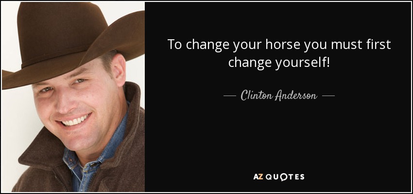 To change your horse you must first change yourself! - Clinton Anderson