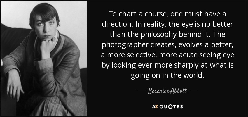 To chart a course, one must have a direction. In reality, the eye is no better than the philosophy behind it. The photographer creates, evolves a better, a more selective, more acute seeing eye by looking ever more sharply at what is going on in the world. - Berenice Abbott