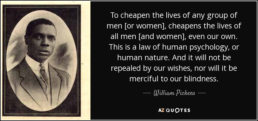 To cheapen the lives of any group of men [or women], cheapens the lives of all men [and women], even our own. This is a law of human psychology, or human nature. And it will not be repealed by our wishes, nor will it be merciful to our blindness. - William Pickens