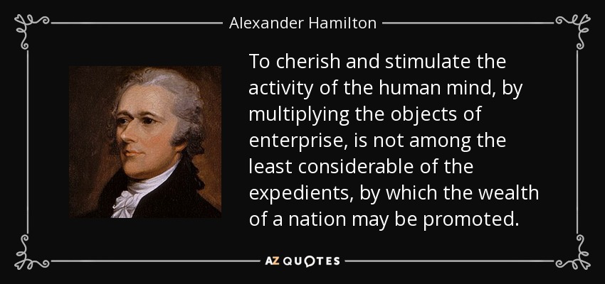 To cherish and stimulate the activity of the human mind, by multiplying the objects of enterprise, is not among the least considerable of the expedients, by which the wealth of a nation may be promoted. - Alexander Hamilton