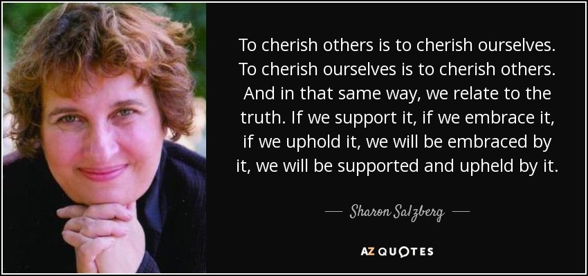 To cherish others is to cherish ourselves. To cherish ourselves is to cherish others. And in that same way, we relate to the truth. If we support it, if we embrace it, if we uphold it, we will be embraced by it, we will be supported and upheld by it. - Sharon Salzberg