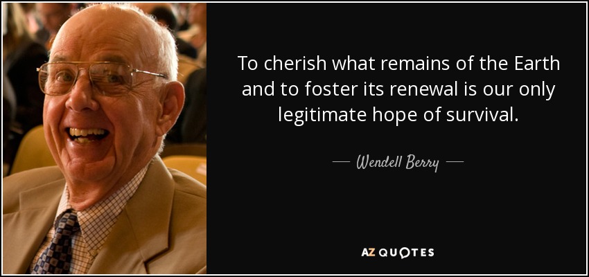 To cherish what remains of the Earth and to foster its renewal is our only legitimate hope of survival. - Wendell Berry