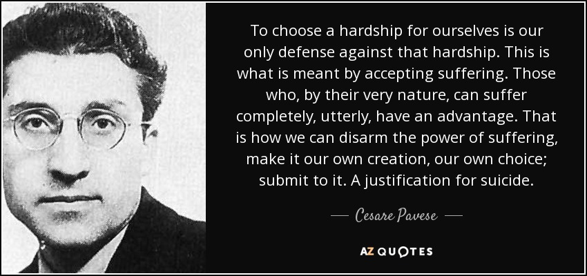 To choose a hardship for ourselves is our only defense against that hardship. This is what is meant by accepting suffering. Those who, by their very nature, can suffer completely, utterly, have an advantage. That is how we can disarm the power of suffering, make it our own creation, our own choice; submit to it. A justification for suicide. - Cesare Pavese