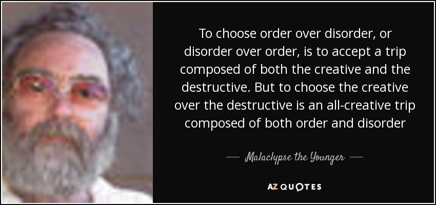 To choose order over disorder, or disorder over order, is to accept a trip composed of both the creative and the destructive. But to choose the creative over the destructive is an all-creative trip composed of both order and disorder - Malaclypse the Younger