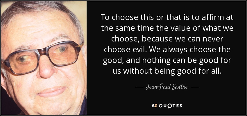 To choose this or that is to affirm at the same time the value of what we choose, because we can never choose evil. We always choose the good, and nothing can be good for us without being good for all. - Jean-Paul Sartre