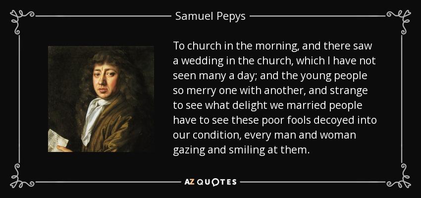 To church in the morning, and there saw a wedding in the church, which I have not seen many a day; and the young people so merry one with another, and strange to see what delight we married people have to see these poor fools decoyed into our condition, every man and woman gazing and smiling at them. - Samuel Pepys