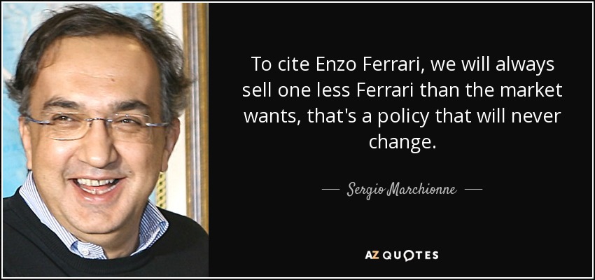 To cite Enzo Ferrari, we will always sell one less Ferrari than the market wants, that's a policy that will never change. - Sergio Marchionne