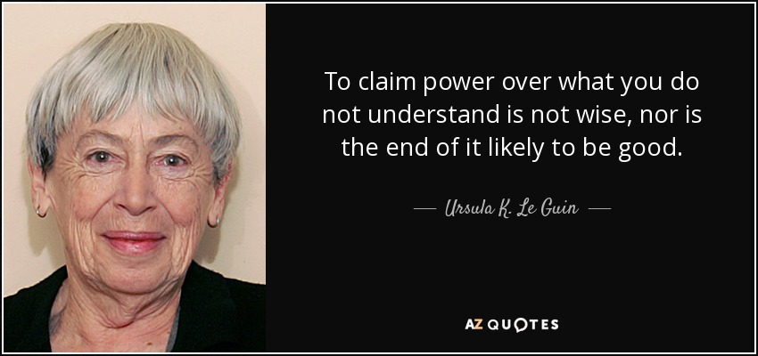 To claim power over what you do not understand is not wise, nor is the end of it likely to be good. - Ursula K. Le Guin