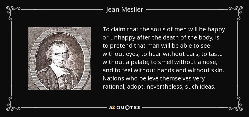 To claim that the souls of men will be happy or unhappy after the death of the body, is to pretend that man will be able to see without eyes, to hear without ears, to taste without a palate, to smell without a nose, and to feel without hands and without skin. Nations who believe themselves very rational, adopt, nevertheless, such ideas. - Jean Meslier