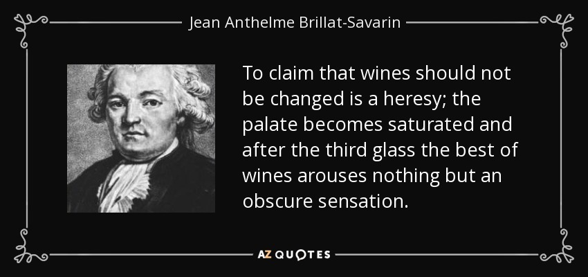 To claim that wines should not be changed is a heresy; the palate becomes saturated and after the third glass the best of wines arouses nothing but an obscure sensation. - Jean Anthelme Brillat-Savarin
