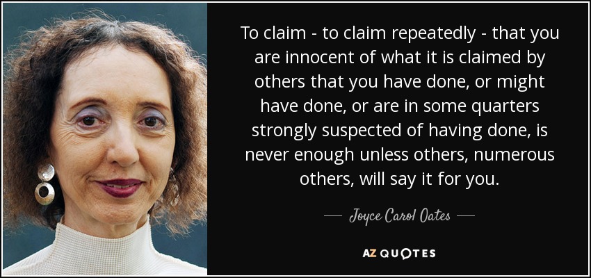 To claim - to claim repeatedly - that you are innocent of what it is claimed by others that you have done, or might have done, or are in some quarters strongly suspected of having done, is never enough unless others, numerous others, will say it for you. - Joyce Carol Oates