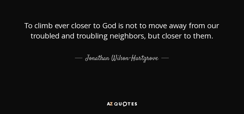 To climb ever closer to God is not to move away from our troubled and troubling neighbors, but closer to them. - Jonathan Wilson-Hartgrove