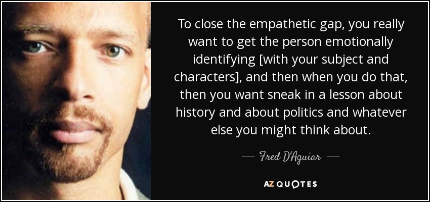 To close the empathetic gap, you really want to get the person emotionally identifying [with your subject and characters], and then when you do that, then you want sneak in a lesson about history and about politics and whatever else you might think about. - Fred D'Aguiar