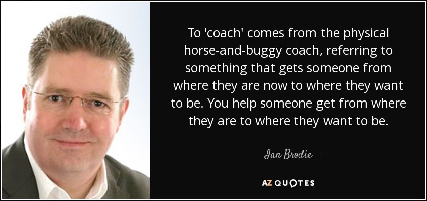 To 'coach' comes from the physical horse-and-buggy coach, referring to something that gets someone from where they are now to where they want to be. You help someone get from where they are to where they want to be. - Ian Brodie