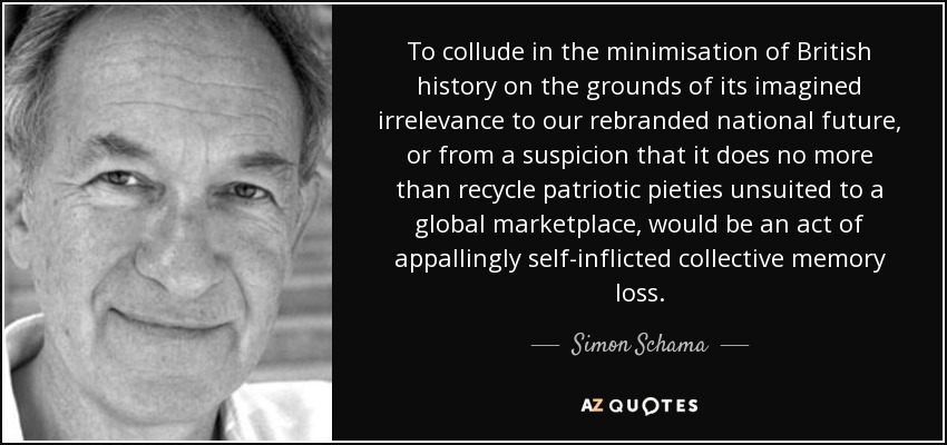 To collude in the minimisation of British history on the grounds of its imagined irrelevance to our rebranded national future, or from a suspicion that it does no more than recycle patriotic pieties unsuited to a global marketplace, would be an act of appallingly self-inflicted collective memory loss. - Simon Schama