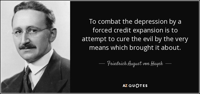 To combat the depression by a forced credit expansion is to attempt to cure the evil by the very means which brought it about. - Friedrich August von Hayek