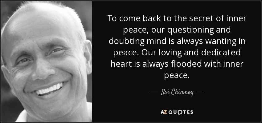 To come back to the secret of inner peace, our questioning and doubting mind is always wanting in peace. Our loving and dedicated heart is always flooded with inner peace. - Sri Chinmoy