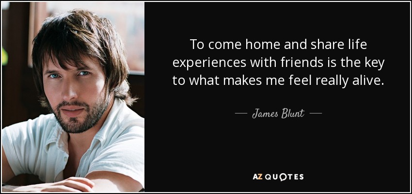 To come home and share life experiences with friends is the key to what makes me feel really alive. - James Blunt