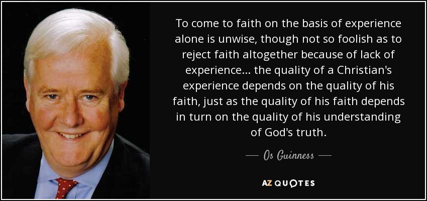 To come to faith on the basis of experience alone is unwise, though not so foolish as to reject faith altogether because of lack of experience ... the quality of a Christian's experience depends on the quality of his faith, just as the quality of his faith depends in turn on the quality of his understanding of God's truth. - Os Guinness