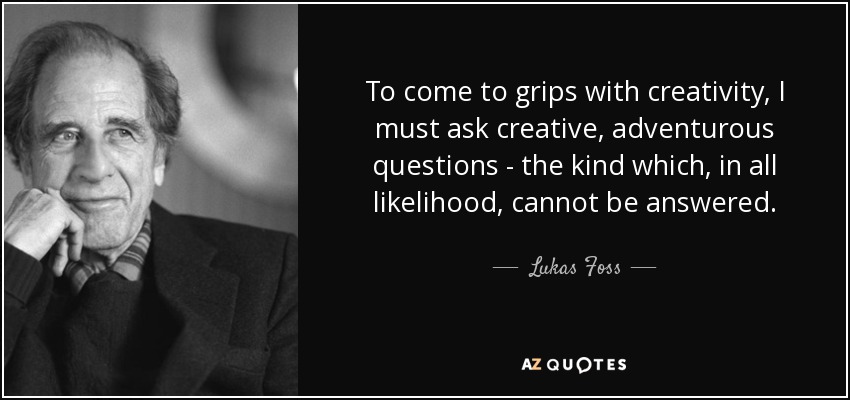 To come to grips with creativity, I must ask creative, adventurous questions - the kind which, in all likelihood, cannot be answered. - Lukas Foss