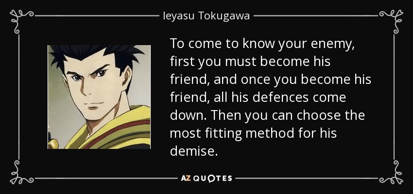 To come to know your enemy, first you must become his friend, and once you become his friend, all his defences come down. Then you can choose the most fitting method for his demise. - Ieyasu Tokugawa